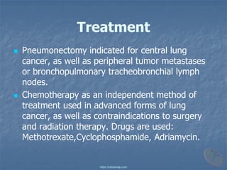 Treatment
◼ Pneumonectomy indicated for central lung
cancer, as well as peripheral tumor metastases
or bronchopulmonary tracheobronchial lymph
nodes.
◼ Chemotherapy as an independent method of
treatment used in advanced forms of lung
cancer, as well as contraindications to surgery
and radiation therapy. Drugs are used:
Methotrexate,Cyclophosphamide, Adriamycin.
https://mbbshelp.com
 