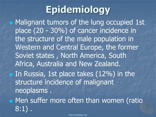 Epidemiology
◼ Malignant tumors of the lung occupied 1st
place (20 - 30%) of cancer incidence in
the structure of the male population in
Western and Central Europe, the former
Soviet states , North America, South
Africa, Australia and New Zealand.
◼ In Russia, 1st place takes (12%) in the
structure incidence of malignant
neoplasms .
◼ Men suffer more often than women (ratio
8:1) .
https://mbbshelp.com
 