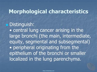 Morphological characteristics
◼ Distinguish:
• central lung cancer arising in the
large bronchi (the main, intermediate,
equity, segmental and subsegmental)
• peripheral originating from the
epithelium of the bronchi or smaller
localized in the lung parenchyma.
https://mbbshelp.com
 