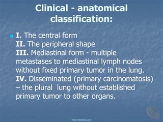 Clinical - anatomical
classification:
◼ I. The central form
II. The peripheral shape
III. Mediastinal form - multiple
metastases to mediastinal lymph nodes
without fixed primary tumor in the lung.
IV. Disseminated (primary carcinomatosis)
– the plural lung without established
primary tumor to other organs.
https://mbbshelp.com
 