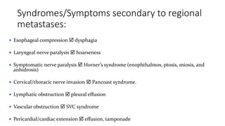 Syndromes/Symptoms secondary to regional
metastases:
 Esophageal compression  dysphagia
 Laryngeal nerve paralysis  hoarseness
 Symptomatic nerve paralysis  Horner’s syndrome (enophthalmos, ptosis, miosis, and
anhidrosis)
 Cervical/thoracic nerve invasion  Pancoast syndrome.
 Lymphatic obstruction  pleural effusion
 Vascular obstruction  SVC syndrome
 Pericardial/cardiac extension  effusion, tamponade
 