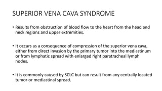 SUPERIOR VENA CAVA SYNDROME
• Results from obstruction of blood flow to the heart from the head and
neck regions and upper extremities.
• It occurs as a consequence of compression of the superior vena cava,
either from direct invasion by the primary tumor into the mediastinum
or from lymphatic spread with enlarged right paratracheal lymph
nodes.
• It is commonly caused by SCLC but can result from any centrally located
tumor or mediastinal spread.
 