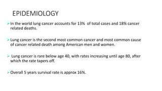 EPIDEMIOLOGY
In the world lung cancer accounts for 13% of total cases and 18% cancer
related deaths.
Lung cancer is the second most common cancer and most common cause
of cancer related death among American men and women.
 Lung cancer is rare below age 40, with rates increasing until age 80, after
which the rate tapers off.
Overall 5 years survival rate is approx 16%.
 