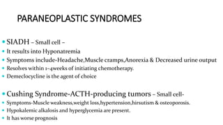 PARANEOPLASTIC SYNDROMES
 SIADH – Small cell –
 It results into Hyponatremia
 Symptoms include-Headache,Muscle cramps,Anorexia & Decreased urine output
 Resolves within 1–4weeks of initiating chemotherapy.
 Demeclocycline is the agent of choice
 Cushing Syndrome-ACTH-producing tumors – Small cell-
 Symptoms-Muscle weakness,weight loss,hypertension,hirsutism & osteoporosis.
 Hypokalemic alkalosis and hyperglycemia are present.
 It has worse prognosis
 