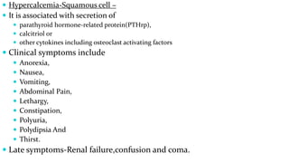  Hypercalcemia-Squamous cell –
 It is associated with secretion of
 parathyroid hormone-related protein(PTHrp),
 calcitriol or
 other cytokines including osteoclast activating factors
 Clinical symptoms include
 Anorexia,
 Nausea,
 Vomiting,
 Abdominal Pain,
 Lethargy,
 Constipation,
 Polyuria,
 Polydipsia And
 Thirst.
 Late symptoms-Renal failure,confusion and coma.
 