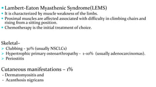  Lambert-Eaton Myasthenic Syndrome(LEMS)
 It is characterized by muscle weakness of the limbs.
 Proximal muscles are affected associated with difficulty in climbing chairs and
rising from a sitting position.
 Chemotherapy is the initial treatment of choice.
Skeletal–
 Clubbing - 30% (usually NSCLCs)
 Hypertrophic primary osteoarthropathy - 1–10% (usually adenocarcinomas).
 Periostitis
Cutaneous manifestations – 1%
- Dermatomyositis and
- Acanthosis nigricans
 