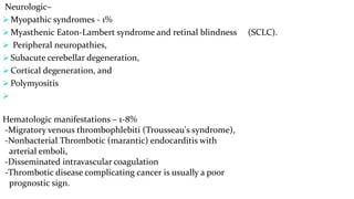 Neurologic–
 Myopathic syndromes - 1%
 Myasthenic Eaton-Lambert syndrome and retinal blindness (SCLC).
 Peripheral neuropathies,
 Subacute cerebellar degeneration,
 Cortical degeneration, and
 Polymyositis

Hematologic manifestations – 1-8%
-Migratory venous thrombophlebiti (Trousseau's syndrome),
-Nonbacterial Thrombotic (marantic) endocarditis with
arterial emboli,
-Disseminated intravascular coagulation
-Thrombotic disease complicating cancer is usually a poor
prognostic sign.
 
