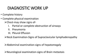 DIAGNOSTIC WORK UP
• Complete history
• Complete physical examination
Chest-may show signs of-
I. Partial or complete obstruction of airways
II. Pneumonia
III. Pleural Effusion
Neck Examination-Signs of Supraclavicular lymphadenopathy
Abdominal examination-signs of hepatomegaly
Neurological examination-signs of Brain metastais
 