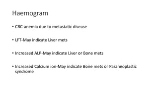 Haemogram
• CBC-anemia due to metastatic disease
• LFT-May indicate Liver mets
• Increased ALP-May indicate Liver or Bone mets
• Increased Calcium ion-May indicate Bone mets or Paraneoplastic
syndrome
 