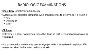 RADIOLOGIC EXAMINATIONS
• Chest Xray-initial imaging modality.
• Current Xray should be compared with previous ones to determine if a lesion is-
• New
• Enlarging or
• Stable
• CT Scan-
• CECT Chest + Upper Abdomen should be done so that Liver and Adrenals can be
visualized
• In a patient with known lung cancer a lymph node is considered suspicious if it
measures >1cm in diameter on its short axis.
 