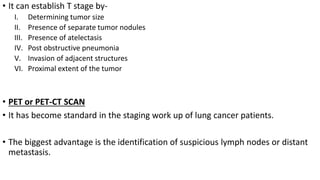 • It can establish T stage by-
I. Determining tumor size
II. Presence of separate tumor nodules
III. Presence of atelectasis
IV. Post obstructive pneumonia
V. Invasion of adjacent structures
VI. Proximal extent of the tumor
• PET or PET-CT SCAN
• It has become standard in the staging work up of lung cancer patients.
• The biggest advantage is the identification of suspicious lymph nodes or distant
metastasis.
 