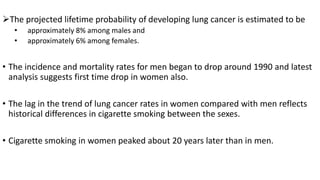 The projected lifetime probability of developing lung cancer is estimated to be
• approximately 8% among males and
• approximately 6% among females.
• The incidence and mortality rates for men began to drop around 1990 and latest
analysis suggests first time drop in women also.
• The lag in the trend of lung cancer rates in women compared with men reflects
historical differences in cigarette smoking between the sexes.
• Cigarette smoking in women peaked about 20 years later than in men.
 