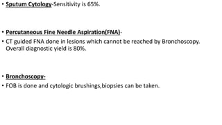 • Sputum Cytology-Sensitivity is 65%.
• Percutaneous Fine Needle Aspiration(FNA)-
• CT guided FNA done in lesions which cannot be reached by Bronchoscopy.
Overall diagnostic yield is 80%.
• Bronchoscopy-
• FOB is done and cytologic brushings,biopsies can be taken.
 