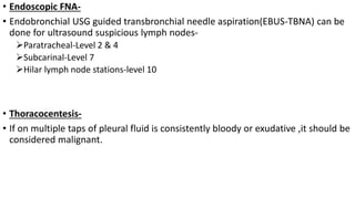 • Endoscopic FNA-
• Endobronchial USG guided transbronchial needle aspiration(EBUS-TBNA) can be
done for ultrasound suspicious lymph nodes-
Paratracheal-Level 2 & 4
Subcarinal-Level 7
Hilar lymph node stations-level 10
• Thoracocentesis-
• If on multiple taps of pleural fluid is consistently bloody or exudative ,it should be
considered malignant.
 