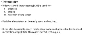 • Thoracoscopy
• Video assisted thoracoscopy(VAT) is used for-
I. Diagnosis
II. Staging
III. Resection of lung cancer
• Peripheral nodules can be easily seen and excised.
• It can also be used to reach mediastinal nodes not accessible by standard
mediastinoscopy,EBUS-TBNA or EUS-FNA techniques.
 