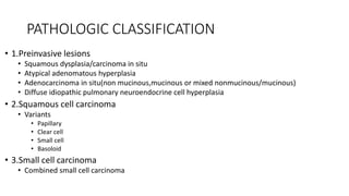 PATHOLOGIC CLASSIFICATION
• 1.Preinvasive lesions
• Squamous dysplasia/carcinoma in situ
• Atypical adenomatous hyperplasia
• Adenocarcinoma in situ(non mucinous,mucinous or mixed nonmucinous/mucinous)
• Diffuse idiopathic pulmonary neuroendocrine cell hyperplasia
• 2.Squamous cell carcinoma
• Variants
• Papillary
• Clear cell
• Small cell
• Basoloid
• 3.Small cell carcinoma
• Combined small cell carcinoma
 