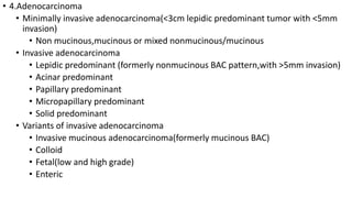 • 4.Adenocarcinoma
• Minimally invasive adenocarcinoma(<3cm lepidic predominant tumor with <5mm
invasion)
• Non mucinous,mucinous or mixed nonmucinous/mucinous
• Invasive adenocarcinoma
• Lepidic predominant (formerly nonmucinous BAC pattern,with >5mm invasion)
• Acinar predominant
• Papillary predominant
• Micropapillary predominant
• Solid predominant
• Variants of invasive adenocarcinoma
• Invasive mucinous adenocarcinoma(formerly mucinous BAC)
• Colloid
• Fetal(low and high grade)
• Enteric
 