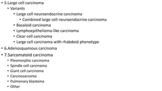 • 5.Large cell carcinoma
• Variants
• Large cell neuroendocrine carcinoma
• Combined large cell neuroendocrine carcinoma
• Basaloid carcinoma
• Lymphoepithelioma-like carcinoma
• Clear cell carcinoma
• Large cell carcinoma with rhabdoid phenotype
• 6.Adenosquamous carcinoma
• 7.Sarcomatoid carcinoma
• Pleomorphic carcinoma
• Spindle cell carcinoma
• Giant cell carcinoma
• Carcinosarcoma
• Pulmonary blastoma
• Other
 