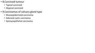 • 8.Carcinoid tumour
• Typical carcinoid
• Atypical carcinoid
• 9.Carcinomas of salivary gland type
• Mucoepidermoid carcinoma
• Adenoid cystic carcinoma
• Epimyoepithelial carcinoma
 