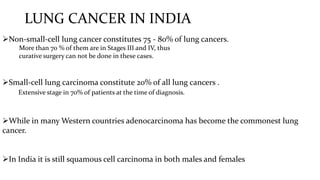 LUNG CANCER IN INDIA
Non-small-cell lung cancer constitutes 75 - 80% of lung cancers.
More than 70 % of them are in Stages III and IV, thus
curative surgery can not be done in these cases.
Small-cell lung carcinoma constitute 20% of all lung cancers .
Extensive stage in 70% of patients at the time of diagnosis.
While in many Western countries adenocarcinoma has become the commonest lung
cancer.
In India it is still squamous cell carcinoma in both males and females
 