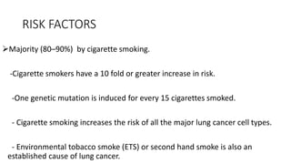 RISK FACTORS
Majority (80–90%) by cigarette smoking.
-Cigarette smokers have a 10 fold or greater increase in risk.
-One genetic mutation is induced for every 15 cigarettes smoked.
- Cigarette smoking increases the risk of all the major lung cancer cell types.
- Environmental tobacco smoke (ETS) or second hand smoke is also an
established cause of lung cancer.
 