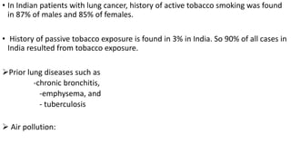 • In Indian patients with lung cancer, history of active tobacco smoking was found
in 87% of males and 85% of females.
• History of passive tobacco exposure is found in 3% in India. So 90% of all cases in
India resulted from tobacco exposure.
Prior lung diseases such as
-chronic bronchitis,
-emphysema, and
- tuberculosis
 Air pollution:
 