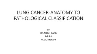 LUNG CANCER-ANATOMY TO
PATHOLOGICAL CLASSIFICATION
BY
DR.AYUSH GARG
PG JR-I
RADIOTHERAPY
 