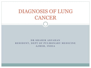 DIAGNOSIS OF LUNG 
CANCER 
DR SHAHIR ASFAHAN 
RESIDENT, DEPT OF PULMONARY MEDICINE 
AJMER, INDIA 
 