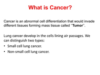 What is Cancer?

Cancer is an abnormal cell differentiation that would invade
different tissues forming mass tissue called ‘’Tumor’’.

Lung cancer develop in the cells lining air passages. We
can distinguish two types:
• Small cell lung cancer.
• Non-small cell lung cancer.
 