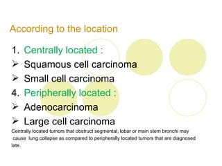 According to the location

1. Centrally located :
 Squamous cell carcinoma
 Small cell carcinoma
4. Peripherally located :
 Adenocarcinoma
 Large cell carcinoma
Centrally located tumors that obstruct segmental, lobar or main stem bronchi may
 cause lung collapse as compared to peripherally located tumors that are diagnosed
late.
 