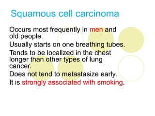 Squamous cell carcinoma
Occurs most frequently in men and
old people.
Usually starts on one breathing tubes.
Tends to be localized in the chest
longer than other types of lung
cancer.
Does not tend to metastasize early.
It is strongly associated with smoking.
 