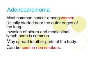Adenocarcinoma
Most common cancer among women.
Usually started near the outer edges of
the lung.
Invasion of pleura and mediastinal
lymph node is common.
May spread to other parts of the body.
Can be seen in non smokers.
 