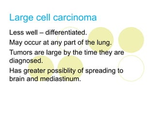 Large cell carcinoma
Less well – differentiated.
May occur at any part of the lung.
Tumors are large by the time they are
diagnosed.
Has greater possiblity of spreading to
brain and mediastinum.
 