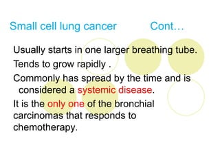 Small cell lung cancer          Cont…

Usually starts in one larger breathing tube.
Tends to grow rapidly .
Commonly has spread by the time and is
  considered a systemic disease.
It is the only one of the bronchial
carcinomas that responds to
chemotherapy.
 