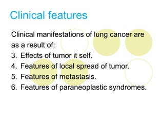 Clinical features
Clinical manifestations of lung cancer are
as a result of:
3. Effects of tumor it self.
4. Features of local spread of tumor.
5. Features of metastasis.
6. Features of paraneoplastic syndromes.
 