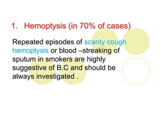 1. Hemoptysis (in 70% of cases)
Repeated episodes of scanty cough
hemoptysis or blood –streaking of
sputum in smokers are highly
suggestive of B.C and should be
always investigated .
 