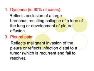 1. Dyspnea (in 60% of cases):
   Reflects occlusion of a large
   bronchus resulting collapse of a lobe of
   the lung or development of pleural
   effusion.
3. Pleural pain:
   Reflects malignant invasion of the
   pleura or reflects infection distal to a
   tumor (which is recurrent and fail to
   resolve).
 