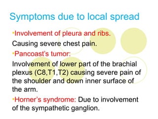 Symptoms due to local spread
•Involvement of pleura and ribs.
Causing severe chest pain.
•Pancoast’s tumor:
Involvement of lower part of the brachial
plexus (C8,T1,T2) causing severe pain of
the shoulder and down inner surface of
the arm.
•Horner’s syndrome: Due to involvement
of the sympathetic ganglion.
 