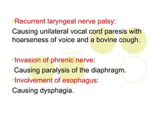 •Recurrent laryngeal nerve palsy:
Causing unilateral vocal cord paresis with
hoarseness of voice and a bovine cough.

•Invasion of phrenic nerve:
 Causing paralysis of the diaphragm.
•Involvement of esophagus:
Causing dysphagia.
 