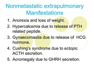 Nonmetastatic extrapulmonary
      Manifestations
1. Anorexia and loss of weight.
2. Hypercalcemia due to release of PTH
   related peptide.
3. Gynaecomastia due to release of HCG
   hormone.
4. Cushing’s syndrome due to ectopic
   ACTH secretion.
5. Acromegaly due to GHRH secretion.
 