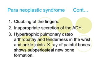 Para neoplastic syndrome         Cont…

1. Clubbing of the fingers.
2. Inappropriate secretion of the ADH.
3. Hypertrophic pulmonary osteo
   arthropathy and tenderness in the wrist
   and ankle joints. X-ray of painful bones
   shows subperiosteal new bone
   formation.
 