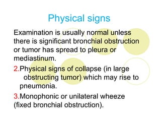Physical signs
Examination is usually normal unless
there is significant bronchial obstruction
or tumor has spread to pleura or
mediastinum.
2.Physical signs of collapse (in large
    obstructing tumor) which may rise to
   pneumonia.
3.Monophonic or unilateral wheeze
(fixed bronchial obstruction).
 