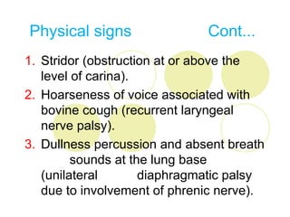 Physical signs                Cont...
1. Stridor (obstruction at or above the
   level of carina).
2. Hoarseness of voice associated with
   bovine cough (recurrent laryngeal
   nerve palsy).
3. Dullness percussion and absent breath
         sounds at the lung base
   (unilateral       diaphragmatic palsy
   due to involvement of phrenic nerve).
 