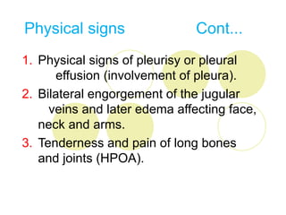 Physical signs                 Cont...
1. Physical signs of pleurisy or pleural
      effusion (involvement of pleura).
2. Bilateral engorgement of the jugular
     veins and later edema affecting face,
   neck and arms.
3. Tenderness and pain of long bones
   and joints (HPOA).
 