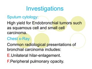 Investigations
Sputum cytology:
High yield for Endobronchial tumors such
as squamous cell and small cell
carcinoma.
Chest x-Ray:
Common radiological presentations of
bronchial carcinoma includes:
E.Unilateral hilar-enlagement.
F.Peripheral pulmonary opacity.
 