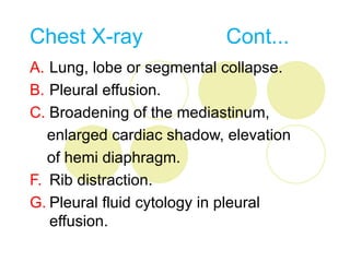 Chest X-ray                Cont...
A. Lung, lobe or segmental collapse.
B. Pleural effusion.
C. Broadening of the mediastinum,
   enlarged cardiac shadow, elevation
   of hemi diaphragm.
F. Rib distraction.
G. Pleural fluid cytology in pleural
   effusion.
 