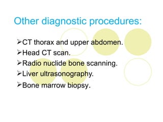 Other diagnostic procedures:

CT thorax and upper abdomen.
Head CT scan.
Radio nuclide bone scanning.
Liver ultrasonography.
Bone marrow biopsy.
 