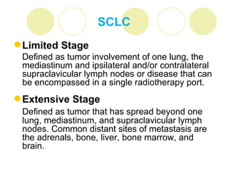 SCLC
 Limited Stage
 Defined as tumor involvement of one lung, the
 mediastinum and ipsilateral and/or contralateral
 supraclavicular lymph nodes or disease that can
 be encompassed in a single radiotherapy port.
 Extensive Stage
 Defined as tumor that has spread beyond one
 lung, mediastinum, and supraclavicular lymph
 nodes. Common distant sites of metastasis are
 the adrenals, bone, liver, bone marrow, and
 brain.
 
