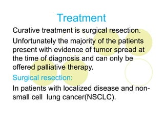 Treatment
Curative treatment is surgical resection.
Unfortunately the majority of the patients
present with evidence of tumor spread at
the time of diagnosis and can only be
offered palliative therapy.
Surgical resection:
In patients with localized disease and non-
small cell lung cancer(NSCLC).
 