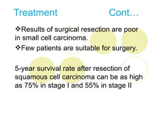 Treatment                    Cont…
Results of surgical resection are poor
in small cell carcinoma.
Few patients are suitable for surgery.

5-year survival rate after resection of
squamous cell carcinoma can be as high
as 75% in stage I and 55% in stage II
 